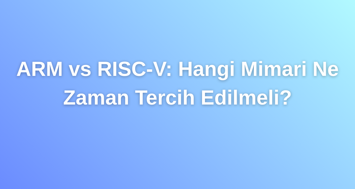ARM vs RISC-V: Hangi Mimari Ne Zaman Tercih Edilmeli?