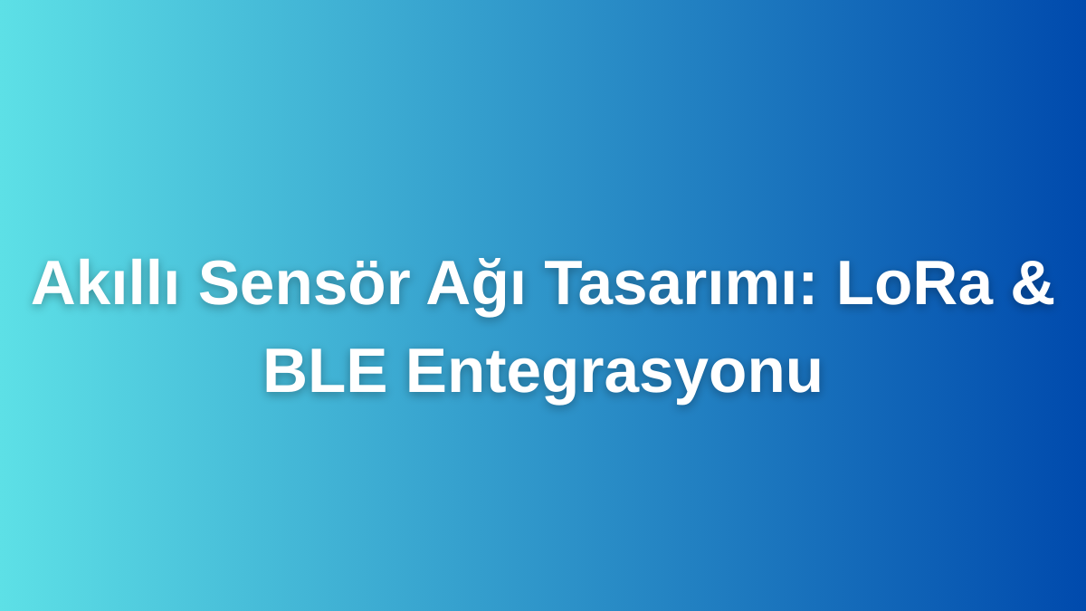 Akıllı Sensör Ağı Tasarımı LoRa & BLE Entegrasyonu