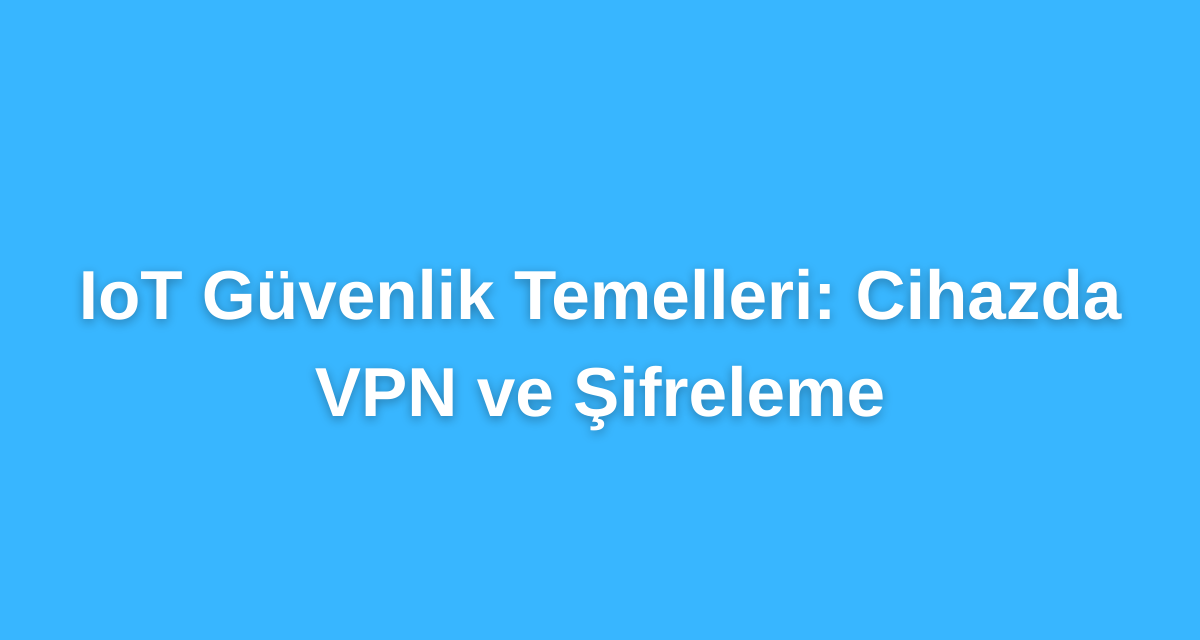 IoT Güvenlik Temelleri: Cihazda VPN ve Şifreleme